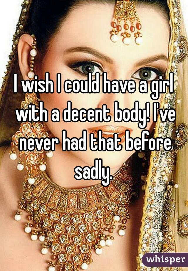 I wish I could have a girl with a decent body! I've never had that before sadly. 