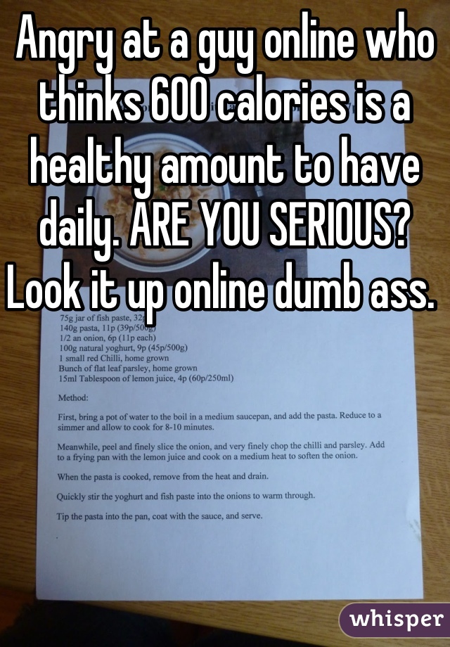 Angry at a guy online who thinks 600 calories is a healthy amount to have daily. ARE YOU SERIOUS? Look it up online dumb ass. 