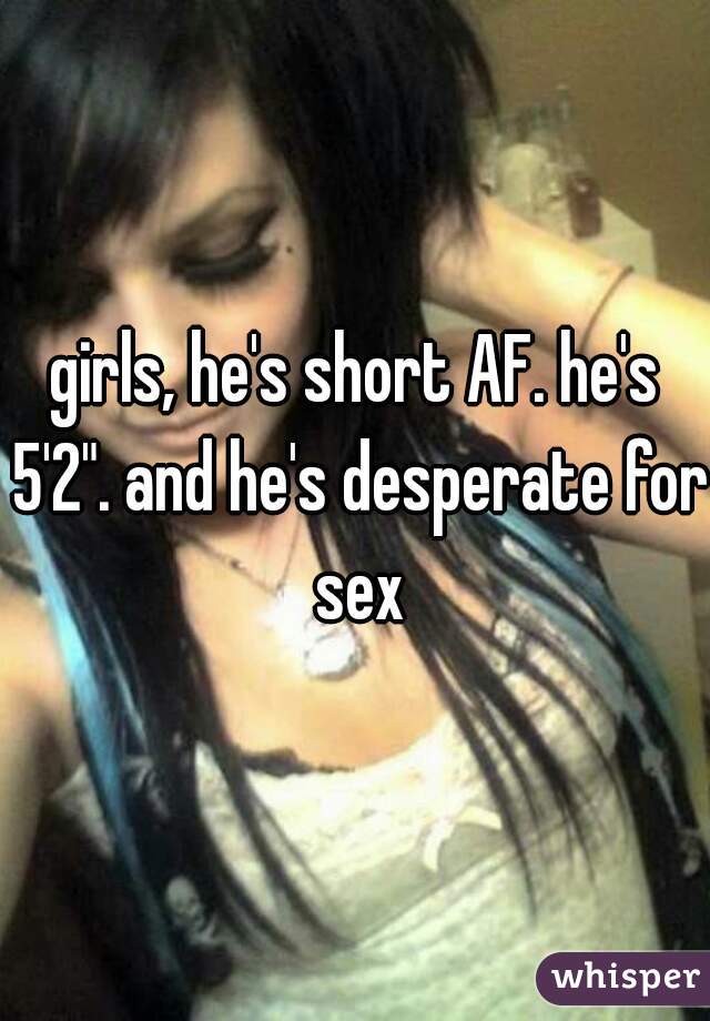 girls, he's short AF. he's 5'2". and he's desperate for sex