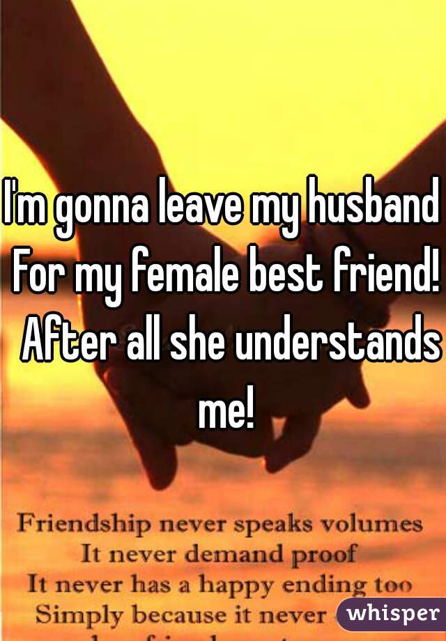 I'm gonna leave my husband For my female best friend!  After all she understands me!