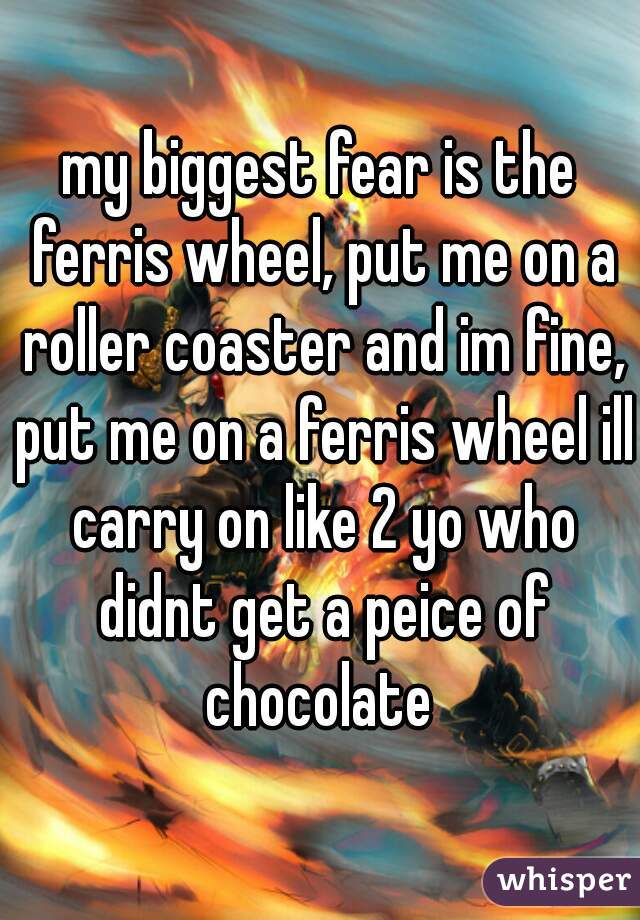 my biggest fear is the ferris wheel, put me on a roller coaster and im fine, put me on a ferris wheel ill carry on like 2 yo who didnt get a peice of chocolate 