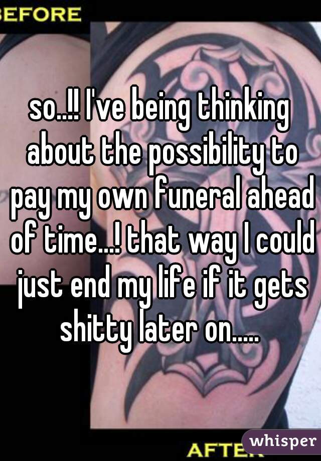 so..!! I've being thinking about the possibility to pay my own funeral ahead of time...! that way I could just end my life if it gets shitty later on..... 