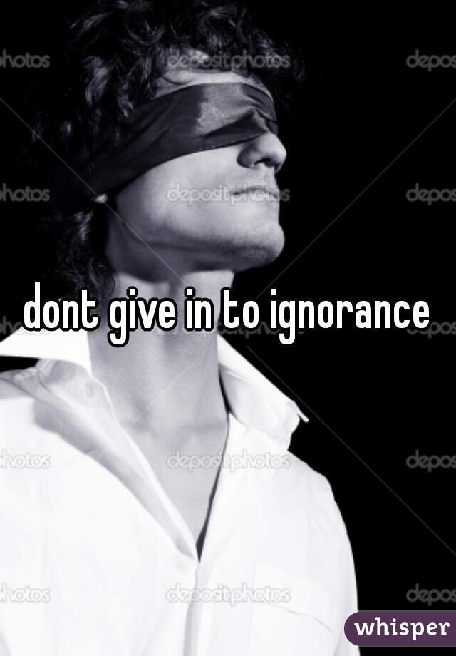 dont give in to ignorance