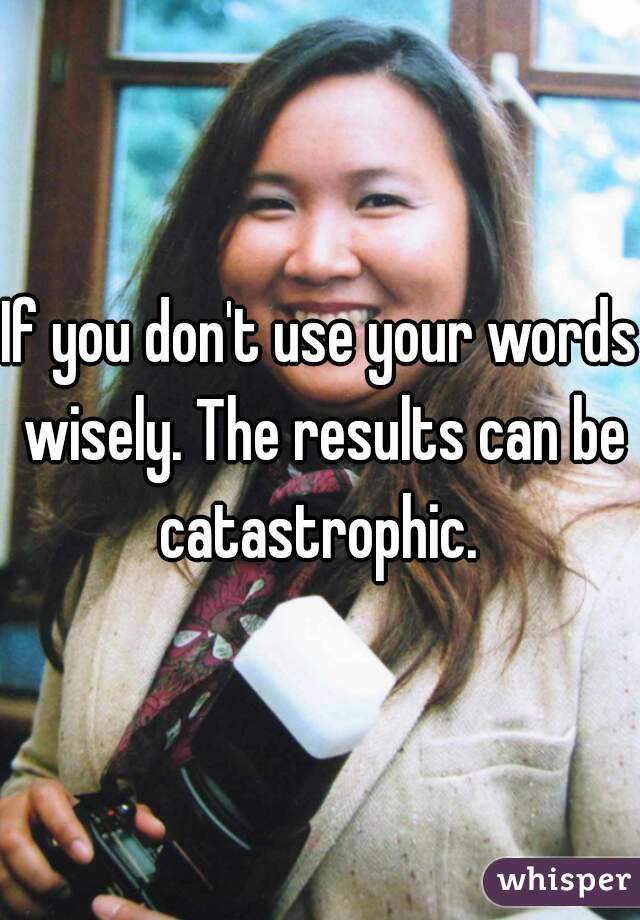 If you don't use your words wisely. The results can be catastrophic. 