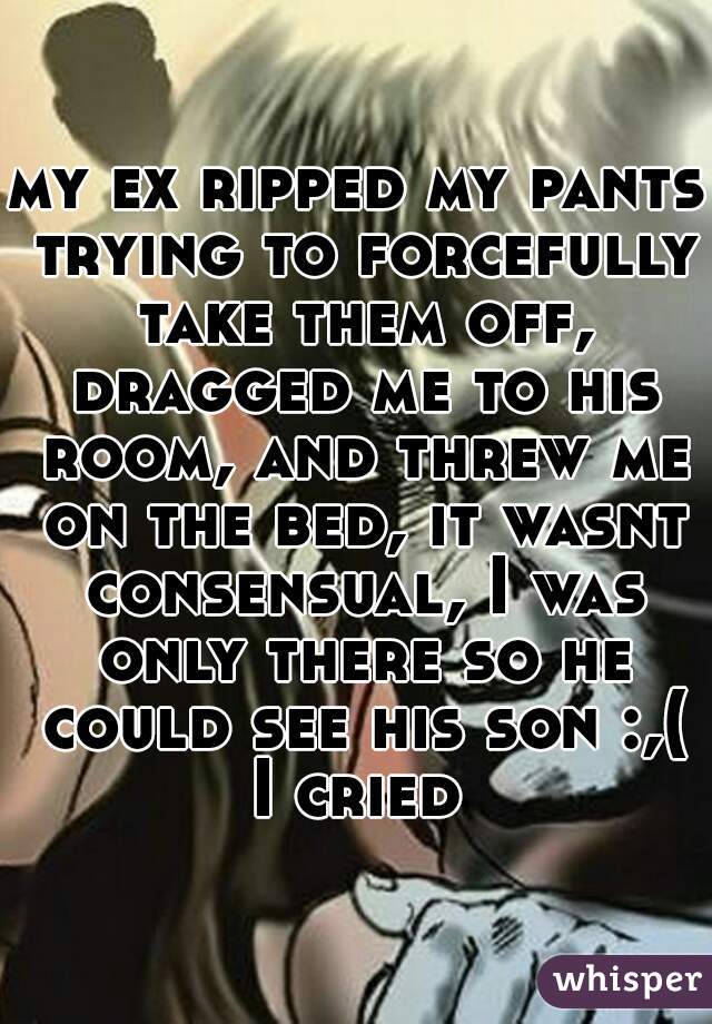 my ex ripped my pants trying to forcefully take them off, dragged me to his room, and threw me on the bed, it wasnt consensual, I was only there so he could see his son :,(
I cried