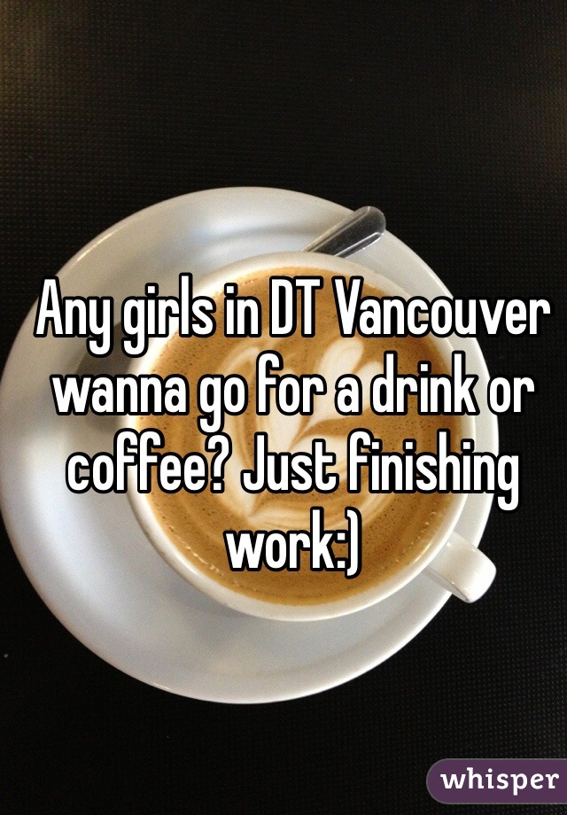Any girls in DT Vancouver wanna go for a drink or coffee? Just finishing work:)