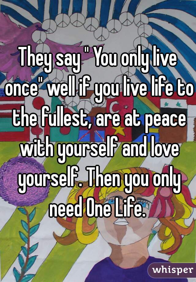 They say " You only live once" well if you live life to the fullest, are at peace with yourself and love yourself. Then you only need One Life. 