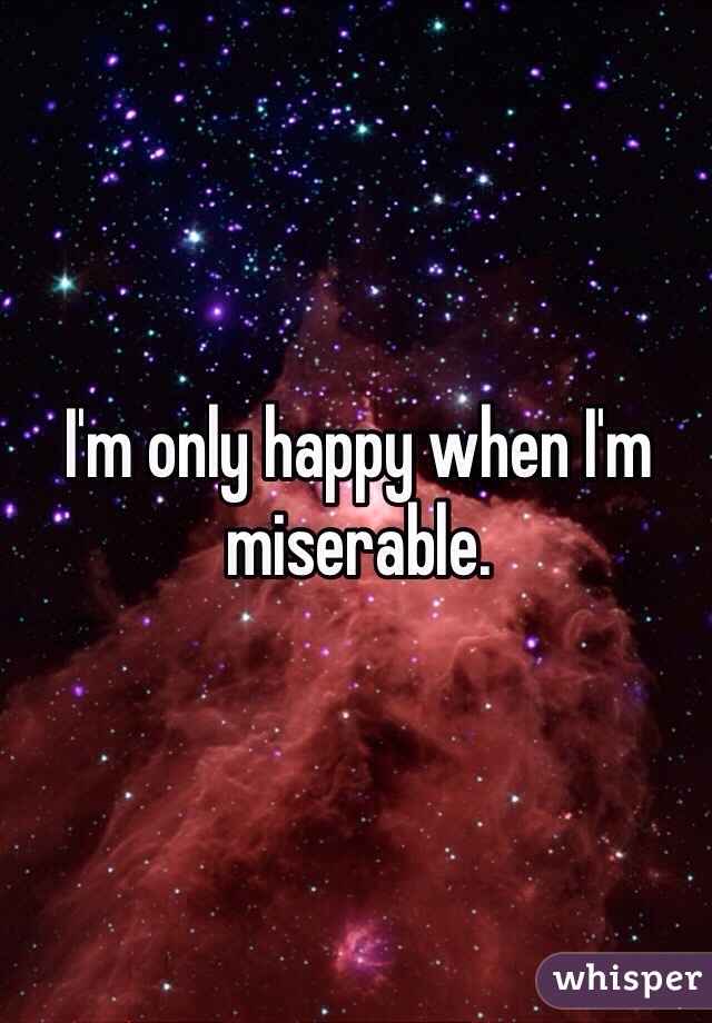 I'm only happy when I'm miserable.
