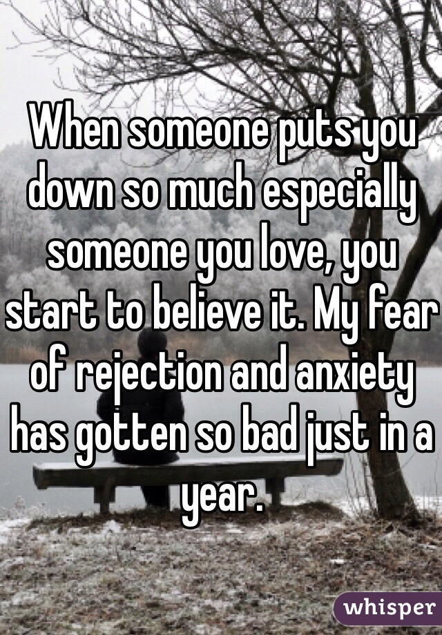 When someone puts you down so much especially someone you love, you start to believe it. My fear of rejection and anxiety has gotten so bad just in a year.
