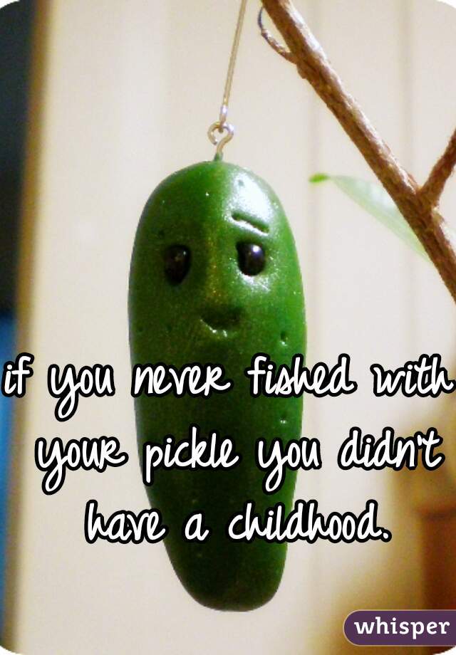 if you never fished with your pickle you didn't have a childhood.
