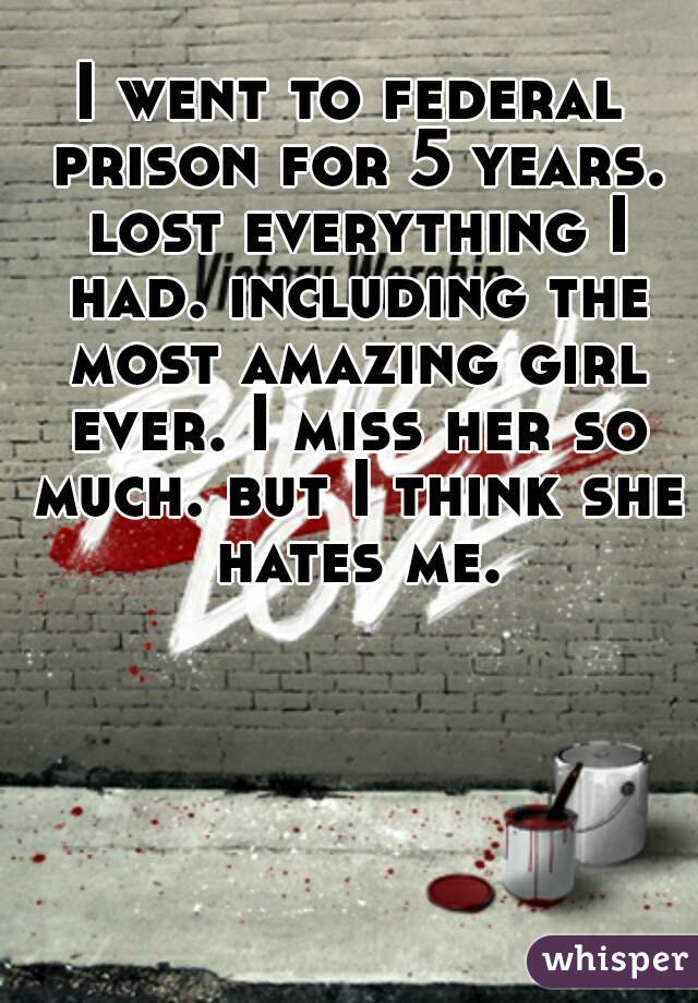 I went to federal prison for 5 years. lost everything I had. including the most amazing girl ever. I miss her so much. but I think she hates me.