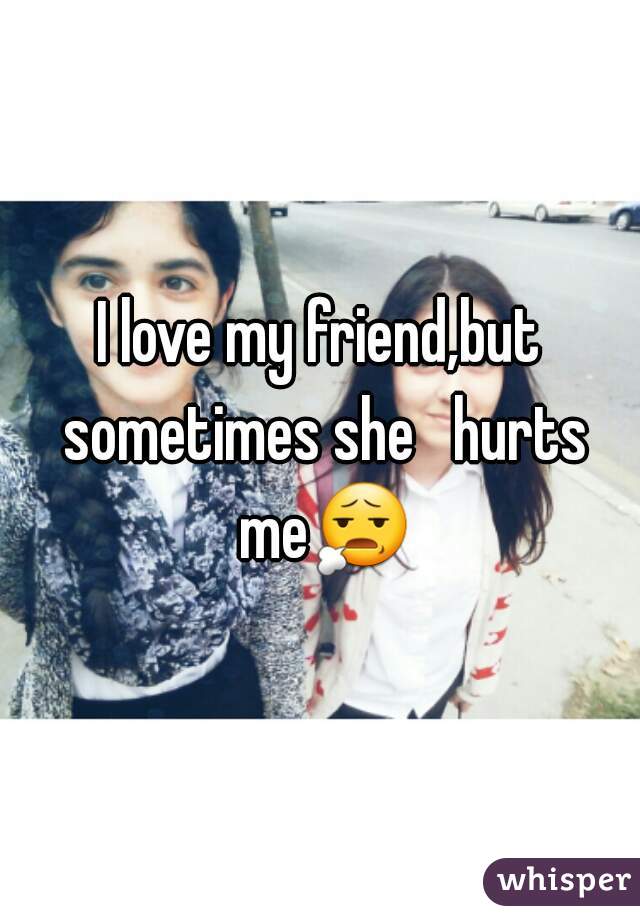 I love my friend,but sometimes she   hurts me😧 