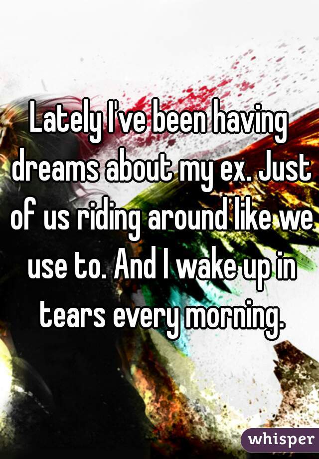 Lately I've been having dreams about my ex. Just of us riding around like we use to. And I wake up in tears every morning.