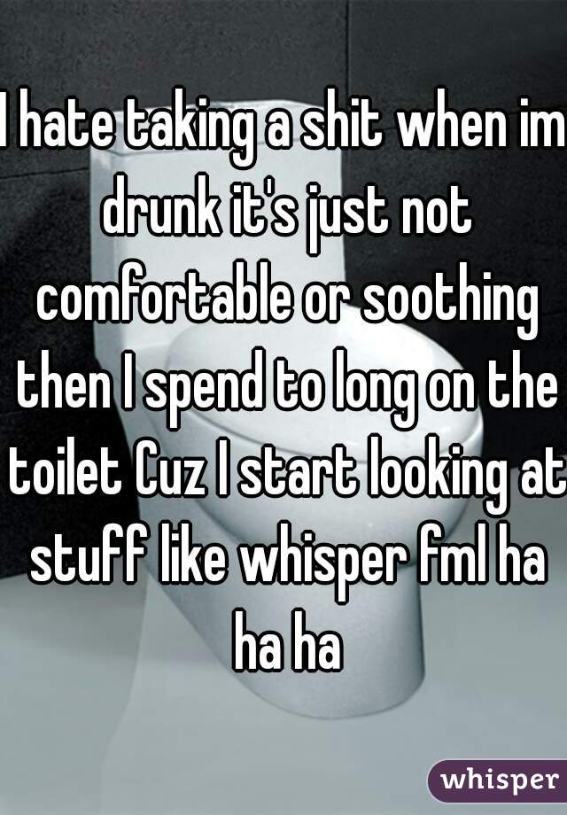 I hate taking a shit when im drunk it's just not comfortable or soothing then I spend to long on the toilet Cuz I start looking at stuff like whisper fml ha ha ha