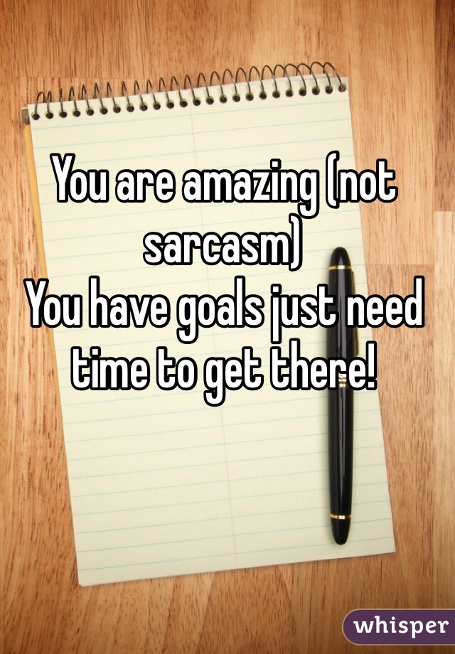 You are amazing (not sarcasm)
You have goals just need time to get there!