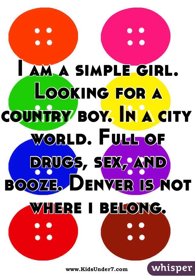 I am a simple girl. Looking for a country boy. In a city world. Full of drugs, sex, and booze. Denver is not where i belong.