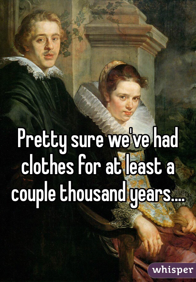 Pretty sure we've had clothes for at least a couple thousand years....