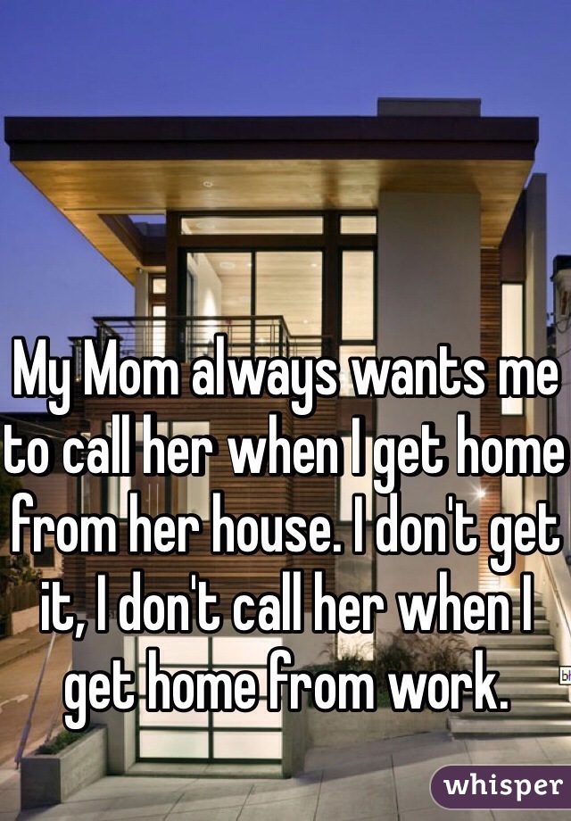 My Mom always wants me to call her when I get home from her house. I don't get it, I don't call her when I get home from work. 