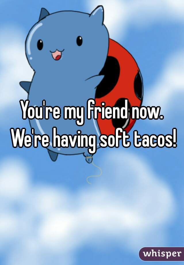 You're my friend now. We're having soft tacos!