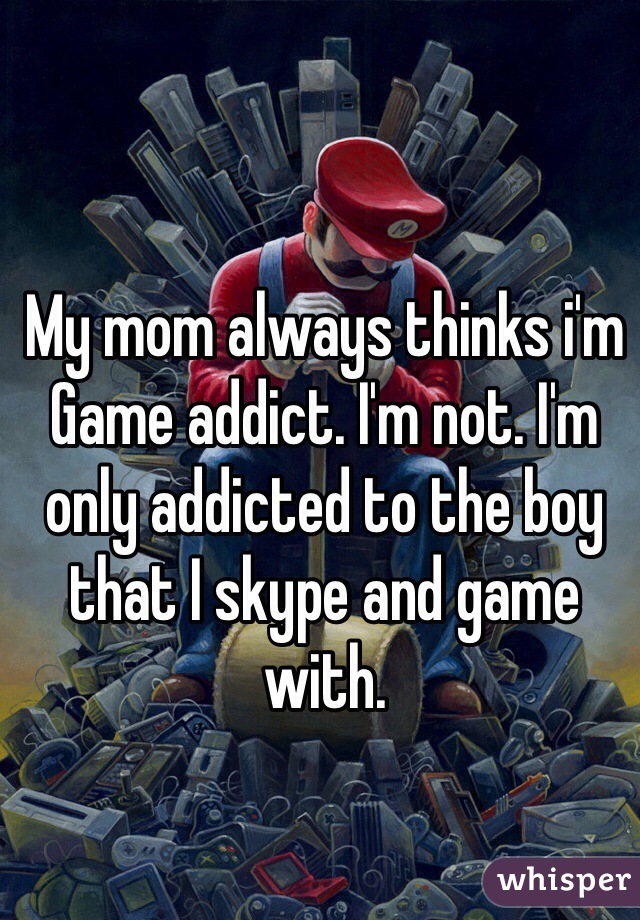 My mom always thinks i'm Game addict. I'm not. I'm only addicted to the boy that I skype and game with.