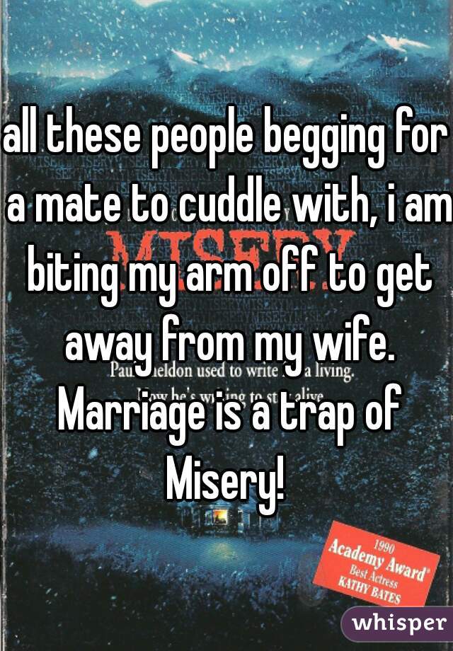 all these people begging for a mate to cuddle with, i am biting my arm off to get away from my wife. Marriage is a trap of Misery! 