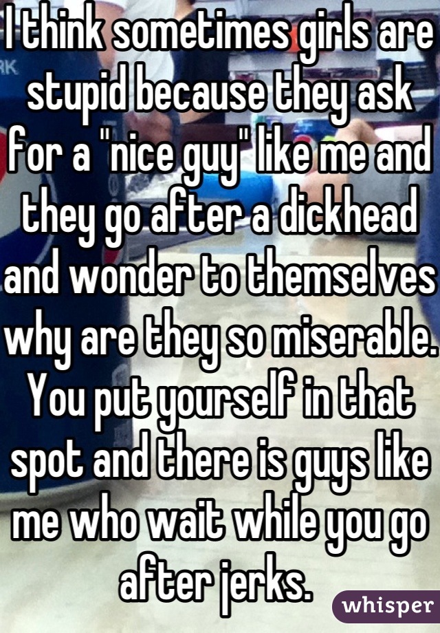 I think sometimes girls are stupid because they ask for a "nice guy" like me and they go after a dickhead and wonder to themselves why are they so miserable. You put yourself in that spot and there is guys like me who wait while you go after jerks. 