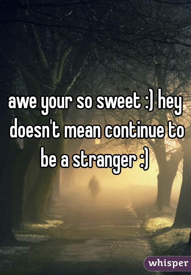 awe your so sweet :) hey doesn't mean continue to be a stranger :) 