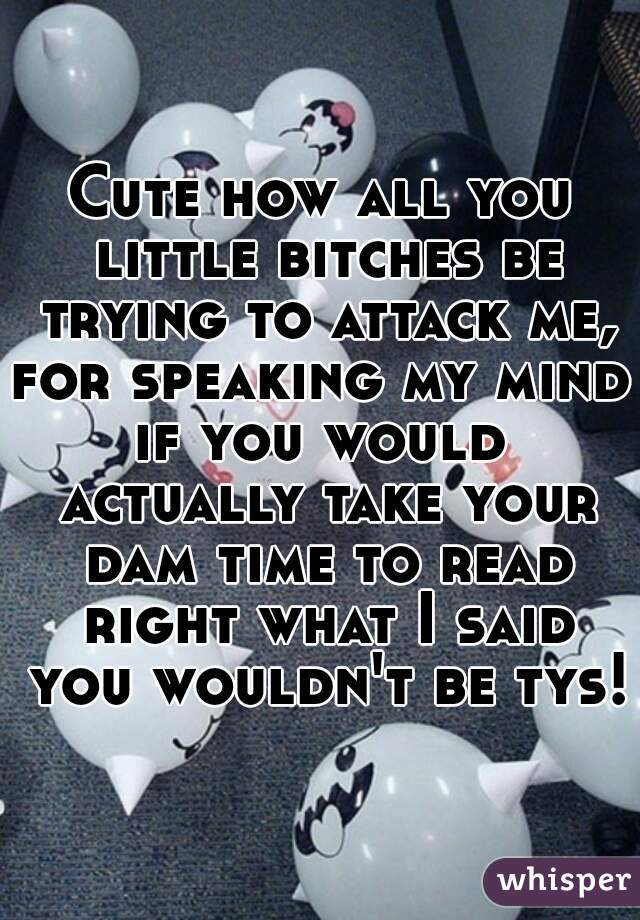 Cute how all you little bitches be trying to attack me,
for speaking my mind,
if you would actually take your dam time to read right what I said you wouldn't be tys!