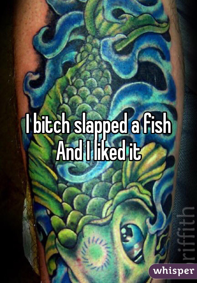 I bitch slapped a fish
And I liked it