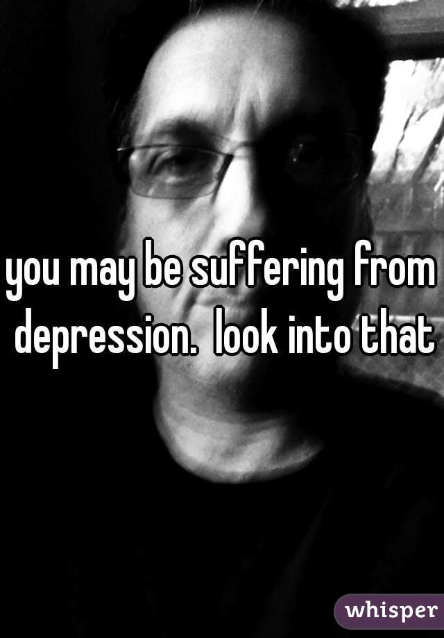 you may be suffering from depression.  look into that