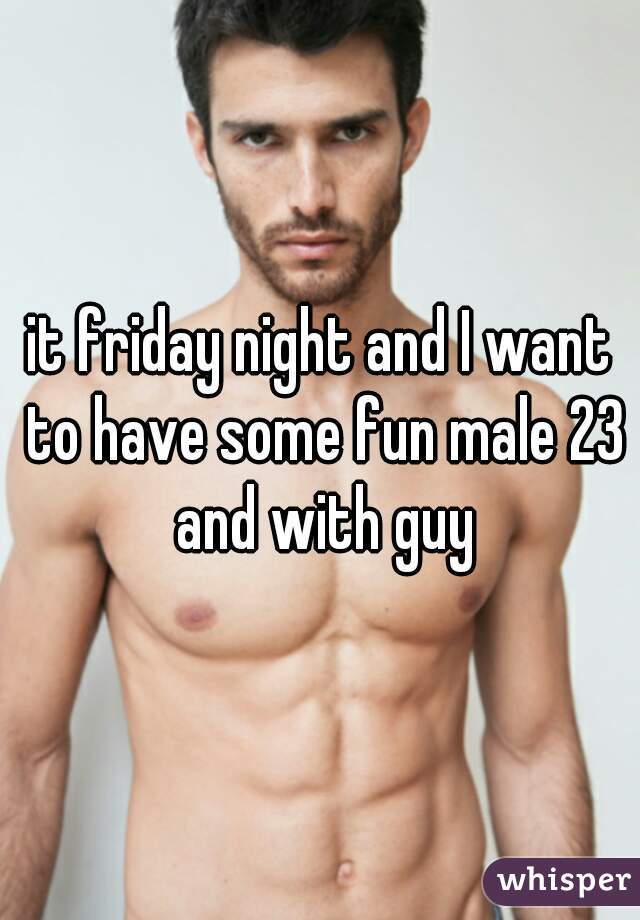 it friday night and I want to have some fun male 23 and with guy