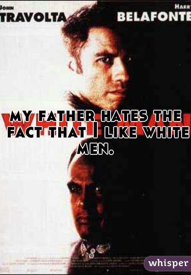 my father hates the fact that I like white men. 