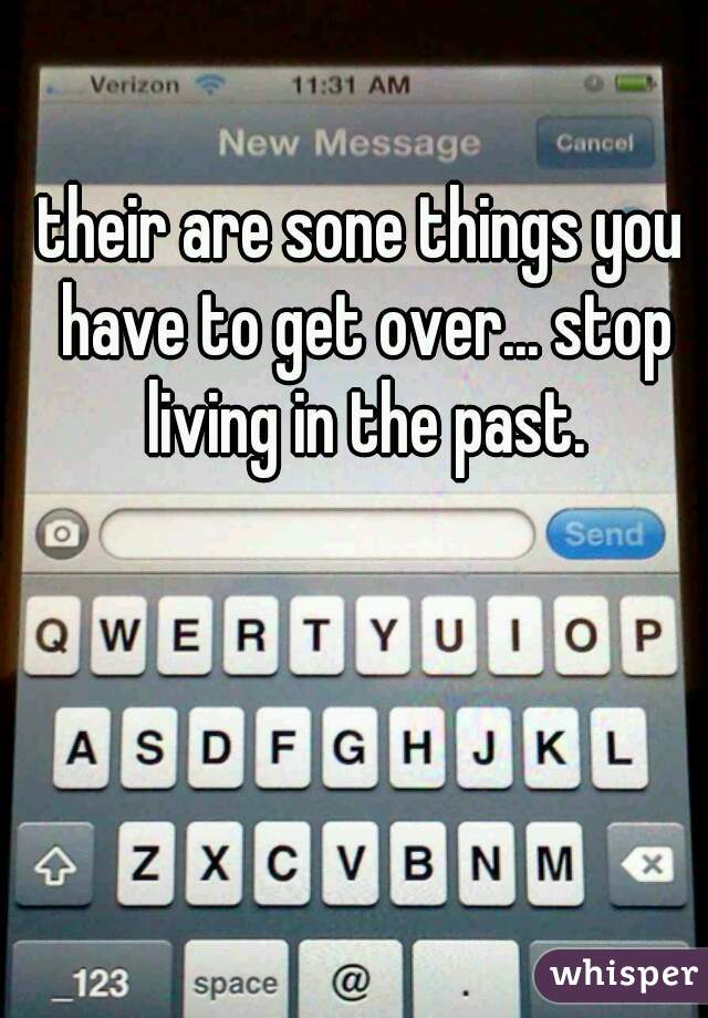 their are sone things you have to get over... stop living in the past.