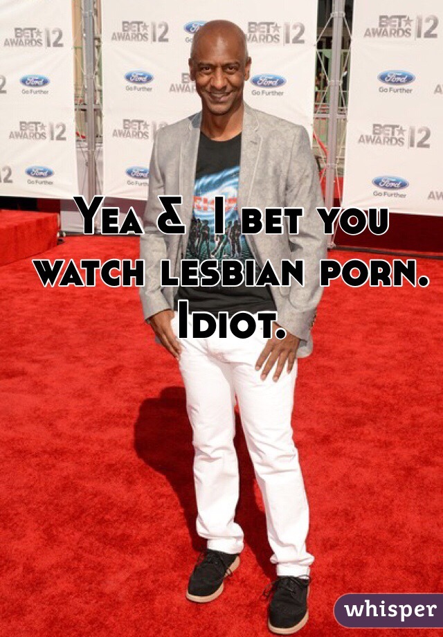 Yea &  I bet you watch lesbian porn. Idiot. 