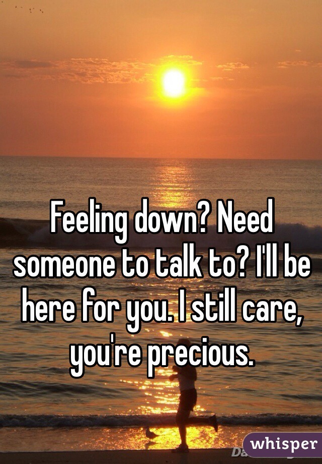 Feeling down? Need someone to talk to? I'll be here for you. I still care, you're precious. 
