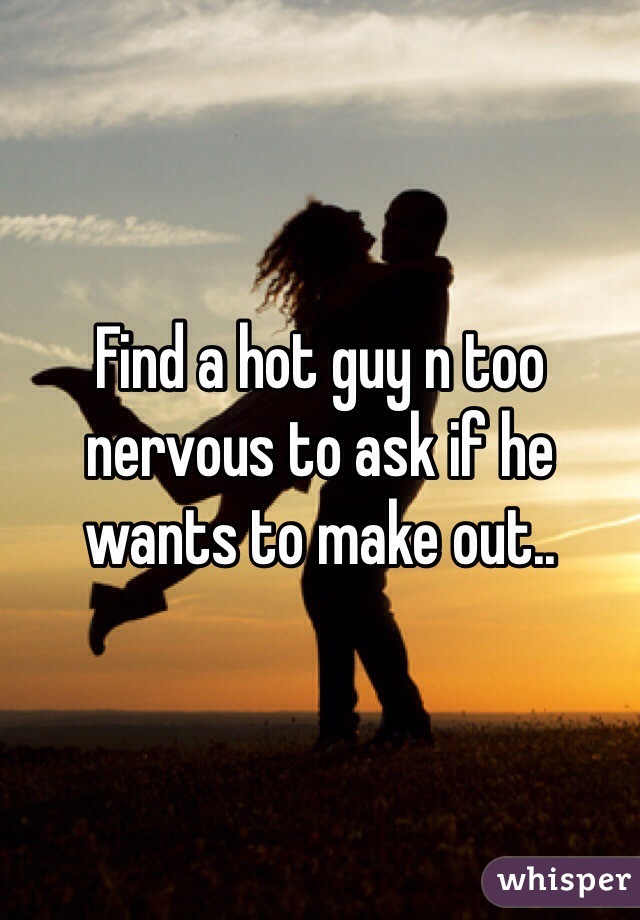 Find a hot guy n too nervous to ask if he wants to make out..