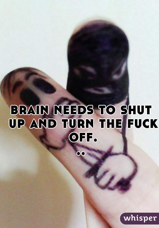 brain needs to shut up and turn the fuck off...