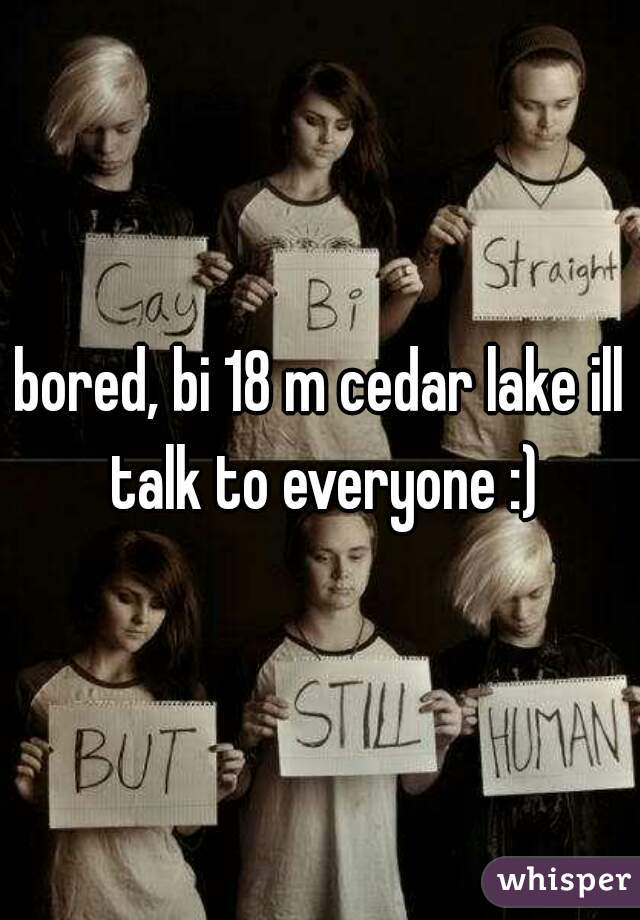 bored, bi 18 m cedar lake ill talk to everyone :)