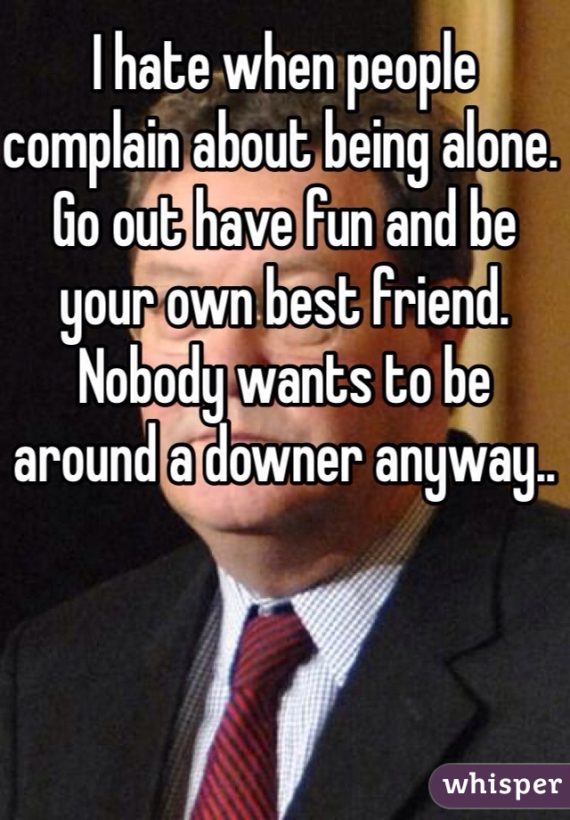 I hate when people complain about being alone. Go out have fun and be your own best friend. Nobody wants to be around a downer anyway..
