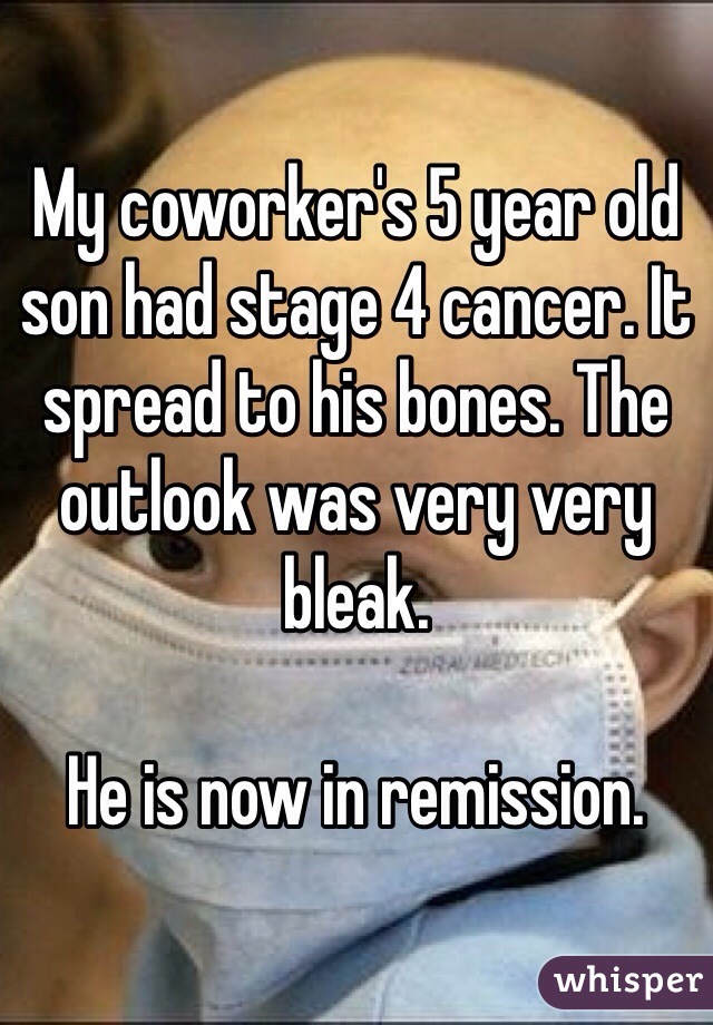 My coworker's 5 year old son had stage 4 cancer. It spread to his bones. The outlook was very very bleak. 

He is now in remission.