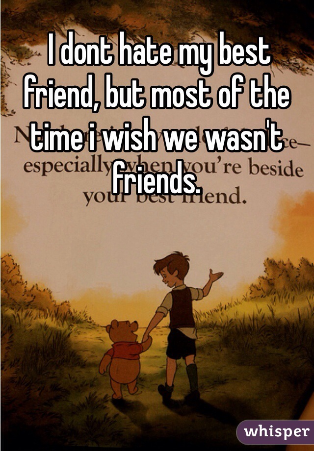  I dont hate my best friend, but most of the time i wish we wasn't friends. 