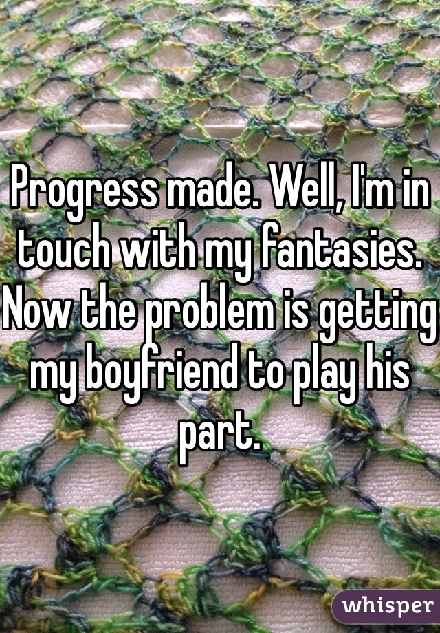 Progress made. Well, I'm in touch with my fantasies. Now the problem is getting my boyfriend to play his part.