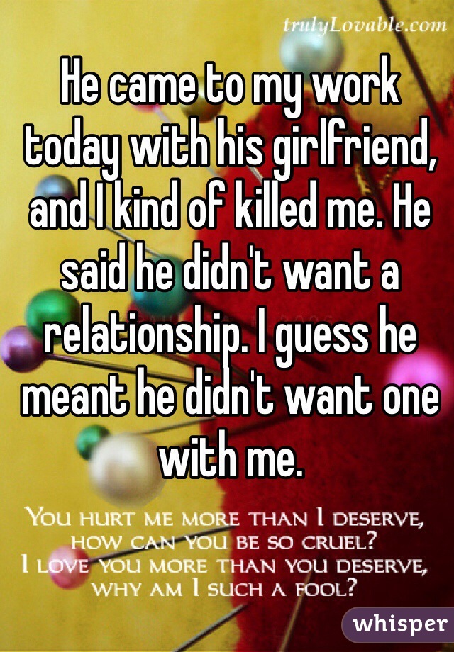 He came to my work today with his girlfriend, and I kind of killed me. He said he didn't want a relationship. I guess he meant he didn't want one with me.