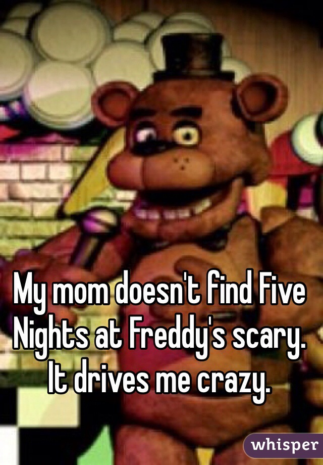 My mom doesn't find Five Nights at Freddy's scary. It drives me crazy.