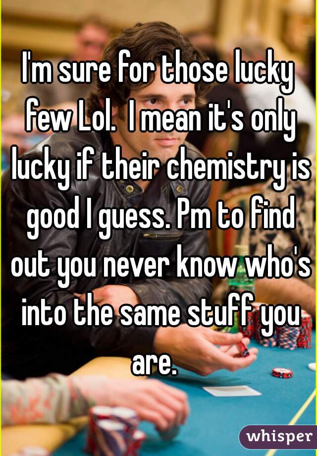 I'm sure for those lucky few Lol.  I mean it's only lucky if their chemistry is good I guess. Pm to find out you never know who's into the same stuff you are.  