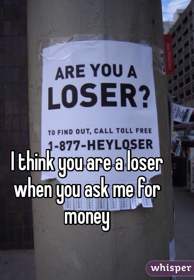 I think you are a loser when you ask me for money 