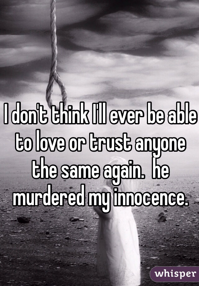 I don't think I'll ever be able to love or trust anyone the same again.  he murdered my innocence.