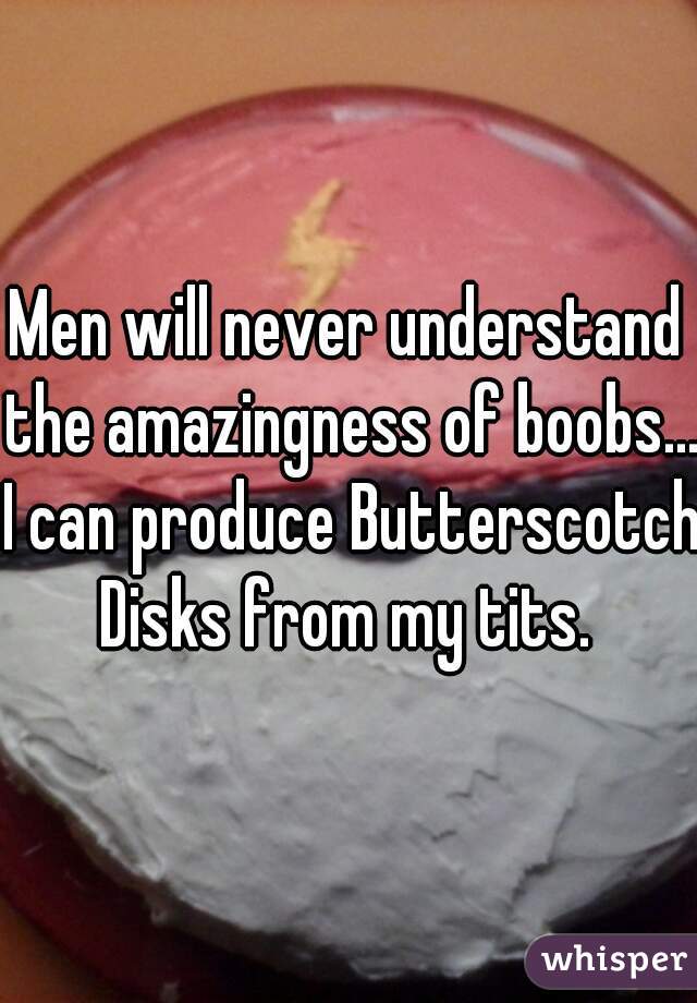 Men will never understand the amazingness of boobs... I can produce Butterscotch Disks from my tits. 