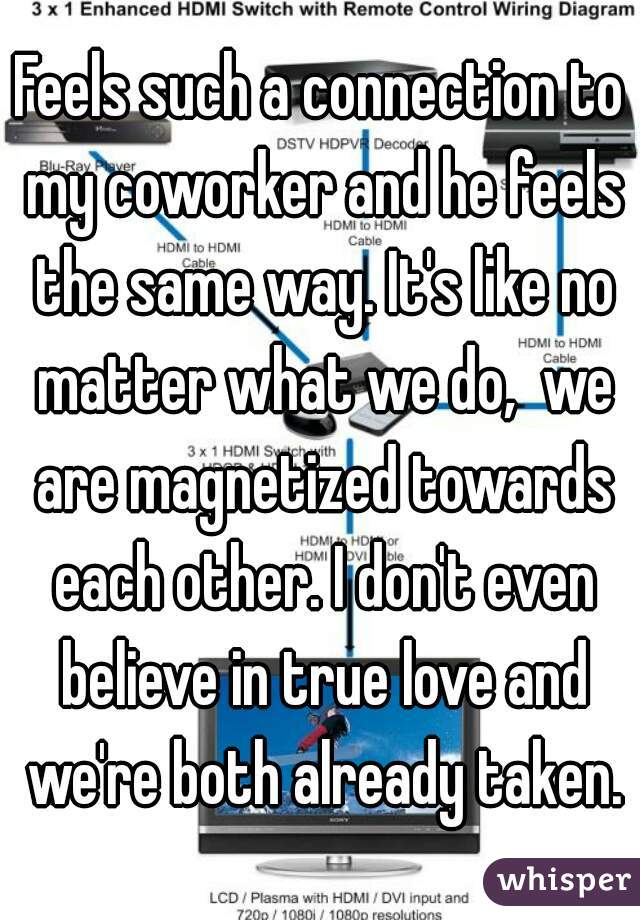 Feels such a connection to my coworker and he feels the same way. It's like no matter what we do,  we are magnetized towards each other. I don't even believe in true love and we're both already taken.