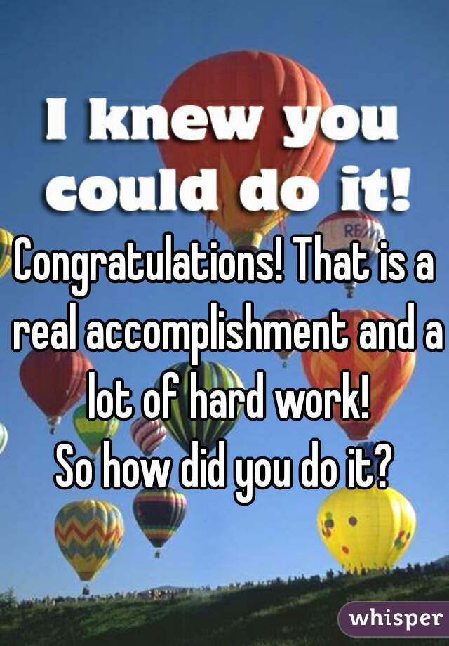 Congratulations! That is a real accomplishment and a lot of hard work!
So how did you do it?